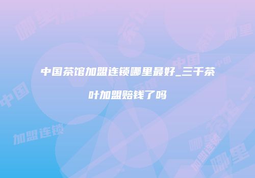 中国茶馆加盟连锁哪里最好_三千茶叶加盟赔钱了吗