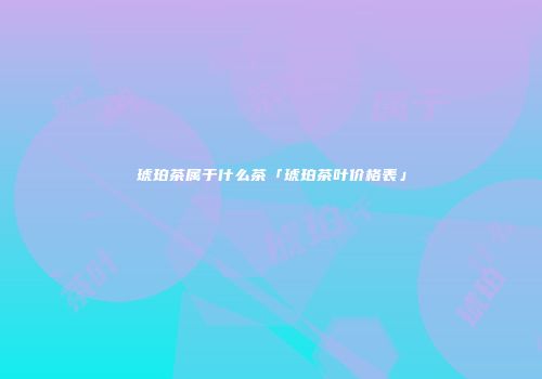 琥珀茶属于什么茶「琥珀茶叶价格表」