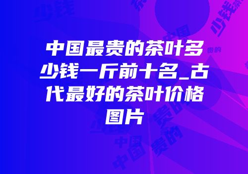 中国最贵的茶叶多少钱一斤前十名_古代最好的茶叶价格图片