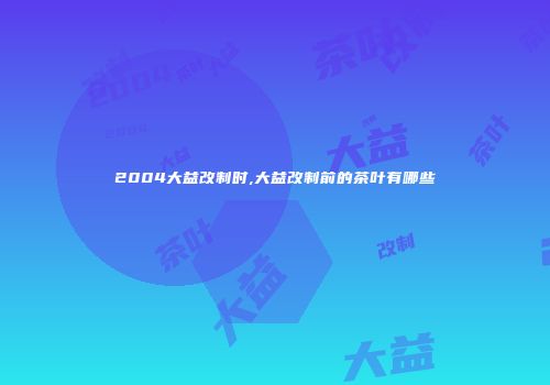 2004大益改制时,大益改制前的茶叶有哪些