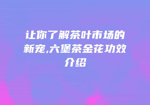 让你了解茶叶市场的新宠,六堡茶金花功效介绍