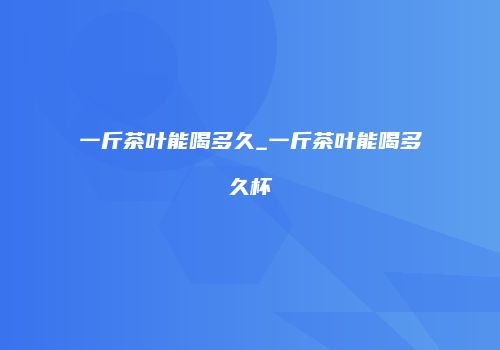 一斤茶叶能喝多久_一斤茶叶能喝多久杯