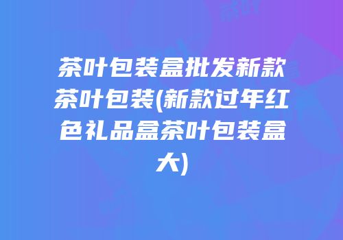 茶叶包装盒批发新款茶叶包装(新款过年红色礼品盒茶叶包装盒大)