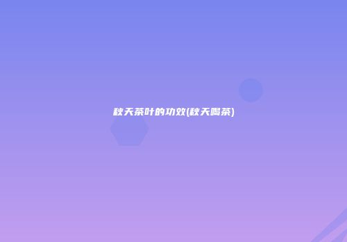 秋天茶叶的功效(秋天喝茶)