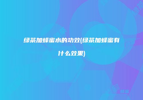 绿茶加蜂蜜水的功效(绿茶加蜂蜜有什么效果)