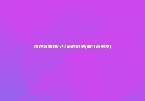 铁观音跟祁门红茶的泡法(滇红茶泡发)