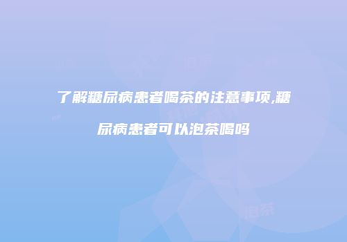 了解糖尿病患者喝茶的注意事项,糖尿病患者可以泡茶喝吗