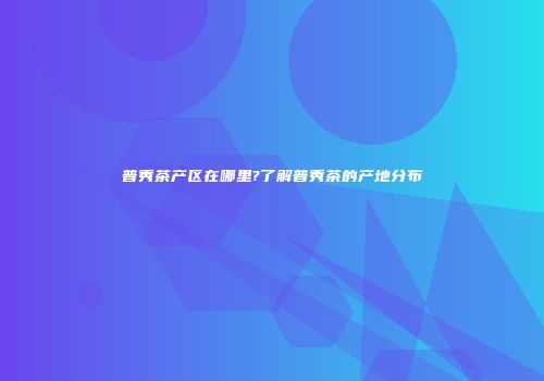 普秀茶产区在哪里?了解普秀茶的产地分布