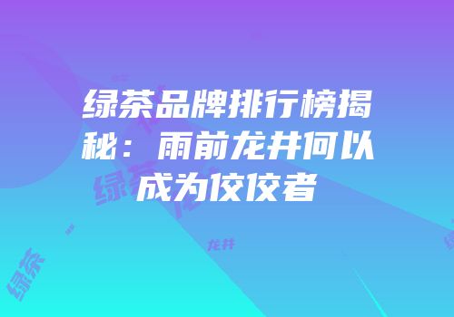 绿茶品牌排行榜揭秘：雨前龙井何以成为佼佼者