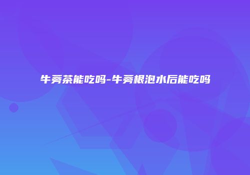 牛蒡茶能吃吗-牛蒡根泡水后能吃吗