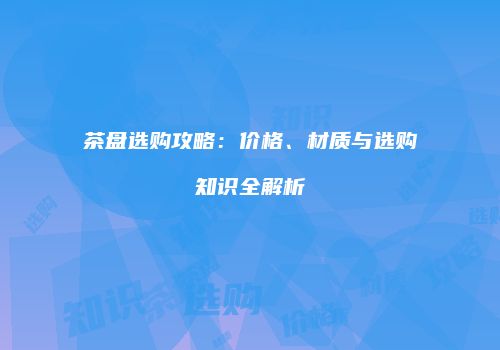 茶盘选购攻略：价格、材质与选购知识全解析