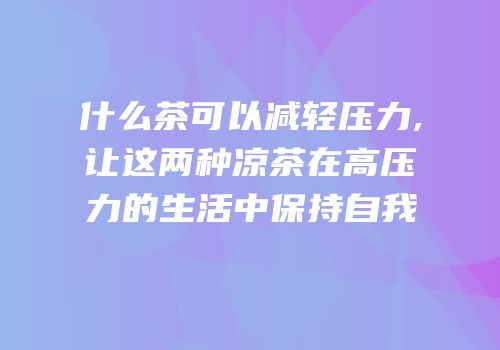 什么茶可以减轻压力,让这两种凉茶在高压力的生活中保持自我