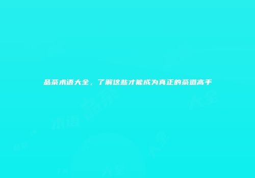 品茶术语大全，了解这些才能成为真正的茶道高手