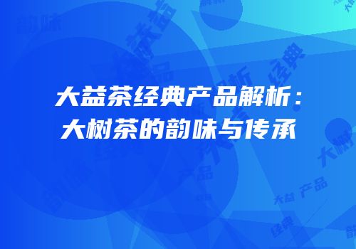 大益茶经典产品解析：大树茶的韵味与传承