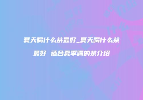 夏天喝什么茶最好_夏天喝什么茶最好 适合夏季喝的茶介绍