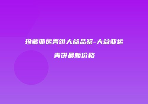 珍藏亚运青饼大益品鉴-大益亚运青饼最新价格