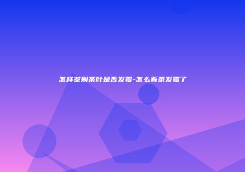 怎样鉴别茶叶是否发霉-怎么看茶发霉了