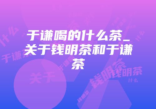 于谦喝的什么茶_关于钱明茶和于谦茶