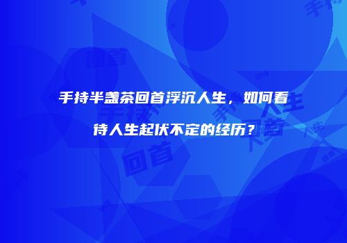 手持半盏茶回首浮沉人生，如何看待人生起伏不定的经历？
