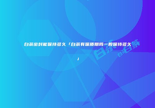 白茶密封能保持多久「白茶有保质期吗一般保持多久」