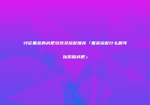 讨论黑茶的减肥功效及搭配推荐「黑茶搭配什么喝可以帮助减肥」
