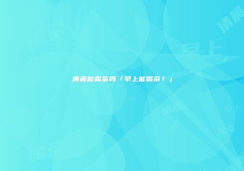 清晨能喝茶吗「早上能喝茶？」