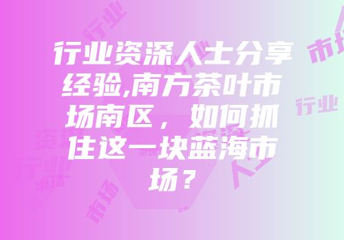 行业资深人士分享经验,南方茶叶市场南区，如何抓住这一块蓝海市场？