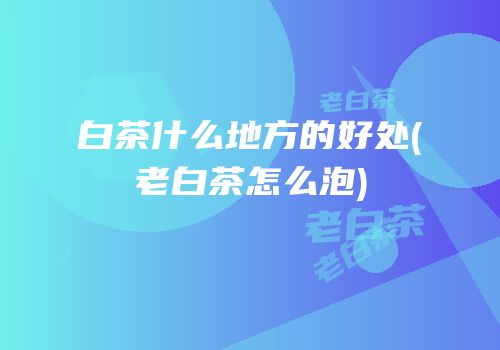 白茶什么地方的好处(老白茶怎么泡)