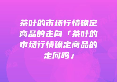 茶叶的市场行情确定商品的走向「茶叶的市场行情确定商品的走向吗」