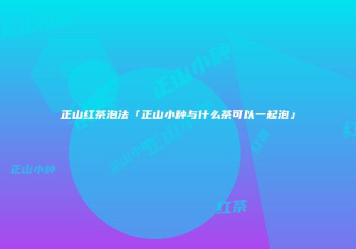 正山红茶泡法「正山小种与什么茶可以一起泡」