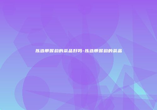 拣选带喉韵的茶品好吗-拣选带喉韵的茶品