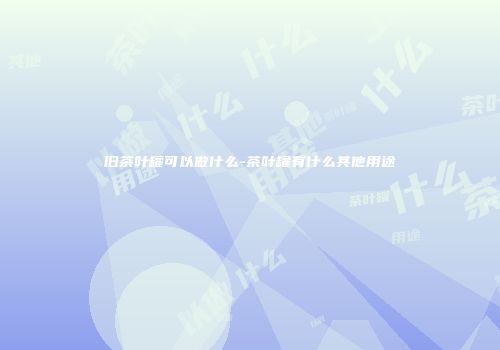 旧茶叶罐可以做什么-茶叶罐有什么其他用途