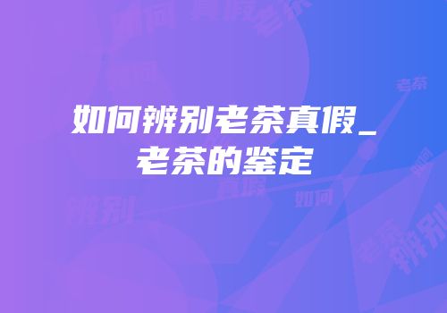 如何辨别老茶真假_老茶的鉴定
