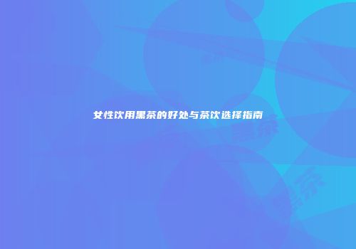 女性饮用黑茶的好处与茶饮选择指南