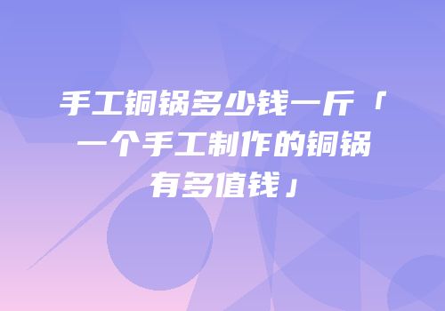 手工铜锅多少钱一斤「一个手工制作的铜锅有多值钱」