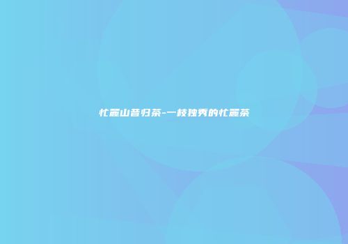 忙麓山昔归茶-一枝独秀的忙麓茶