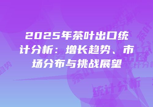 2025年茶叶出口统计分析：增长趋势、市场分布与挑战展望