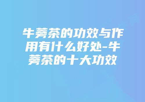 牛蒡茶的功效与作用有什么好处-牛蒡茶的十大功效