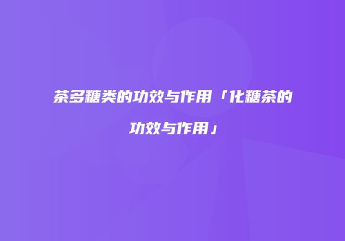 茶多糖类的功效与作用「化糖茶的功效与作用」