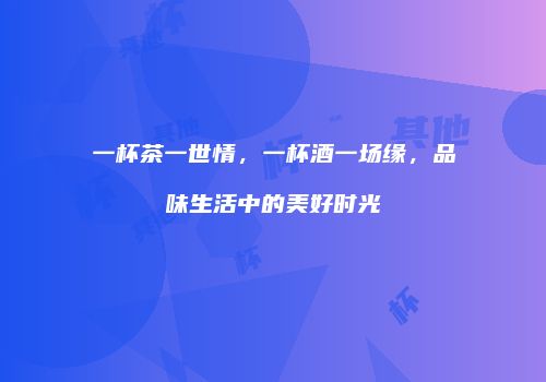 一杯茶一世情，一杯酒一场缘，品味生活中的美好时光