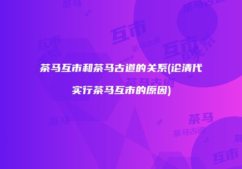 茶马互市和茶马古道的关系(论清代实行茶马互市的原因)