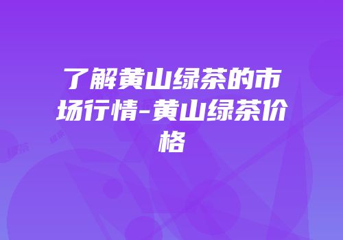 了解黄山绿茶的市场行情-黄山绿茶价格