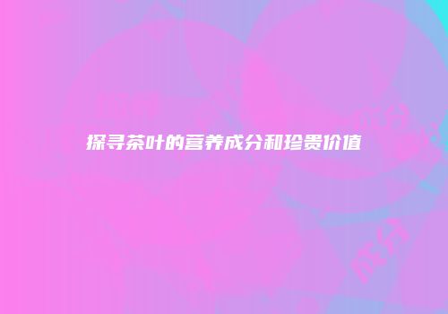探寻茶叶的营养成分和珍贵价值