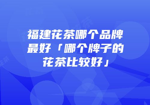 福建花茶哪个品牌最好「哪个牌子的花茶比较好」
