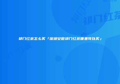 祁门红茶怎么买「深圳安徽祁门红茶哪里可以买」