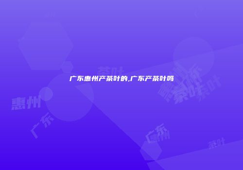 广东惠州产茶叶的,广东产茶叶吗