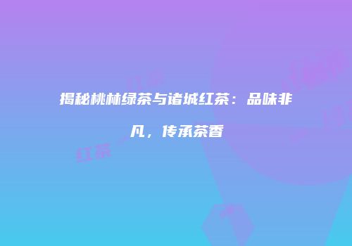揭秘桃林绿茶与诸城红茶：品味非凡，传承茶香