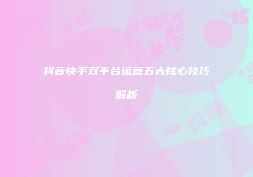 抖音快手双平台运营五大核心技巧解析