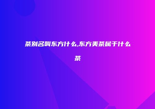 茶别名叫东方什么,东方美茶属于什么茶