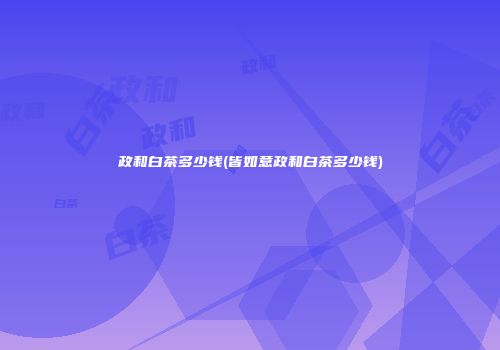 政和白茶多少钱(皆如意政和白茶多少钱)